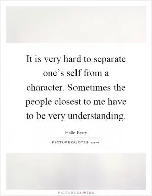 It is very hard to separate one’s self from a character. Sometimes the people closest to me have to be very understanding Picture Quote #1