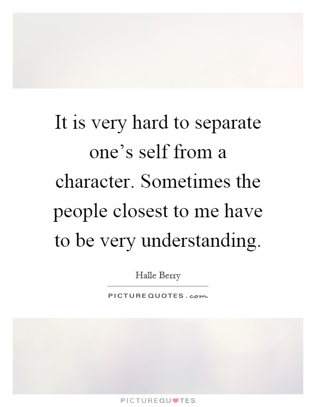 It is very hard to separate one's self from a character. Sometimes the people closest to me have to be very understanding Picture Quote #1