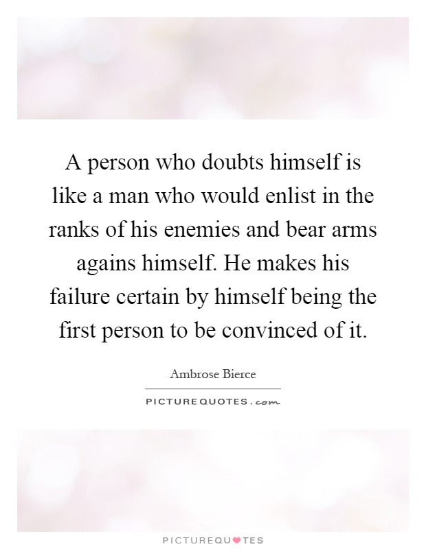 A person who doubts himself is like a man who would enlist in the ranks of his enemies and bear arms agains himself. He makes his failure certain by himself being the first person to be convinced of it Picture Quote #1