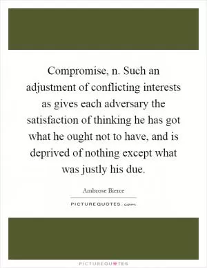 Compromise, n. Such an adjustment of conflicting interests as gives each adversary the satisfaction of thinking he has got what he ought not to have, and is deprived of nothing except what was justly his due Picture Quote #1