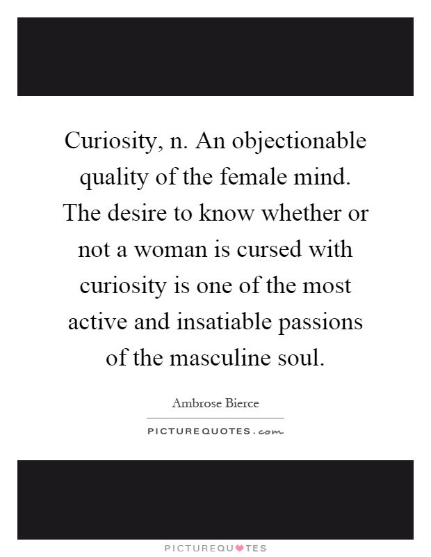 Curiosity, n. An objectionable quality of the female mind. The desire to know whether or not a woman is cursed with curiosity is one of the most active and insatiable passions of the masculine soul Picture Quote #1