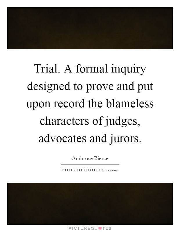 Trial. A formal inquiry designed to prove and put upon record the blameless characters of judges, advocates and jurors Picture Quote #1