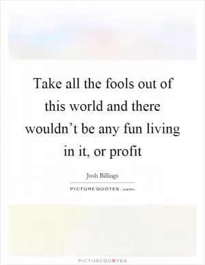 Take all the fools out of this world and there wouldn’t be any fun living in it, or profit Picture Quote #1