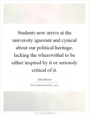 Students now arrive at the university ignorant and cynical about our political heritage, lacking the wherewithal to be either inspired by it or seriously critical of it Picture Quote #1