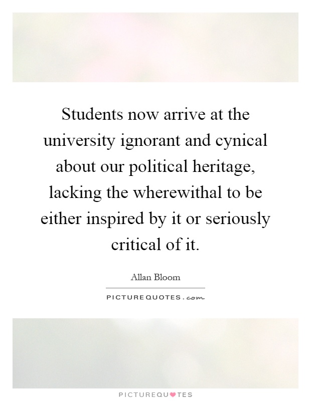 Students now arrive at the university ignorant and cynical about our political heritage, lacking the wherewithal to be either inspired by it or seriously critical of it Picture Quote #1