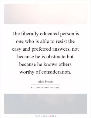 The liberally educated person is one who is able to resist the easy and preferred answers, not because he is obstinate but because he knows others worthy of consideration Picture Quote #1