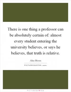 There is one thing a professor can be absolutely certain of: almost every student entering the university believes, or says he believes, that truth is relative Picture Quote #1