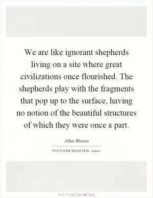 We are like ignorant shepherds living on a site where great civilizations once flourished. The shepherds play with the fragments that pop up to the surface, having no notion of the beautiful structures of which they were once a part Picture Quote #1