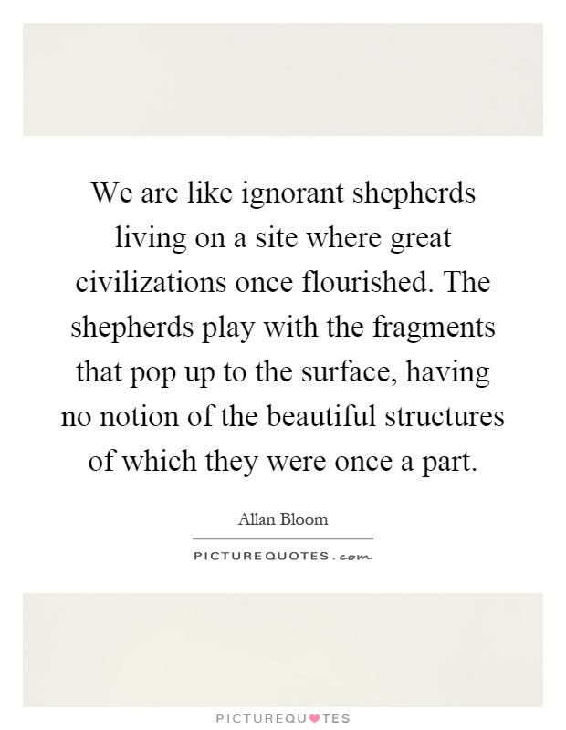 We are like ignorant shepherds living on a site where great civilizations once flourished. The shepherds play with the fragments that pop up to the surface, having no notion of the beautiful structures of which they were once a part Picture Quote #1