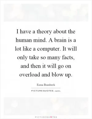 I have a theory about the human mind. A brain is a lot like a computer. It will only take so many facts, and then it will go on overload and blow up Picture Quote #1