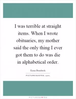 I was terrible at straight items. When I wrote obituaries, my mother said the only thing I ever got them to do was die in alphabetical order Picture Quote #1