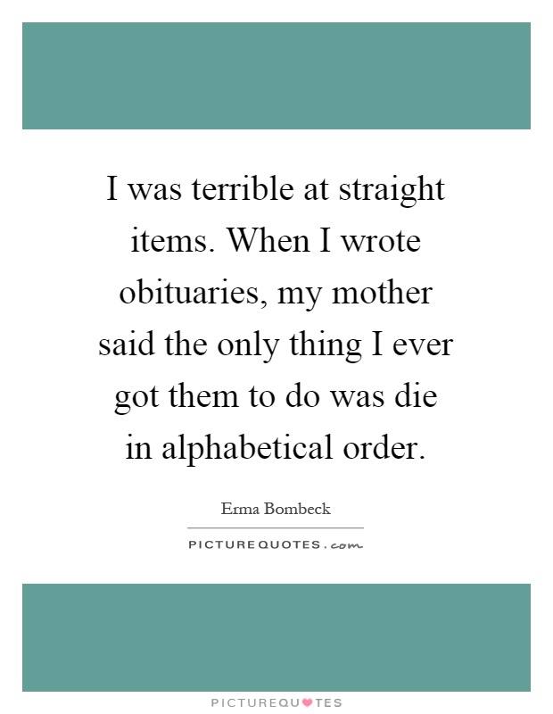 I was terrible at straight items. When I wrote obituaries, my mother said the only thing I ever got them to do was die in alphabetical order Picture Quote #1