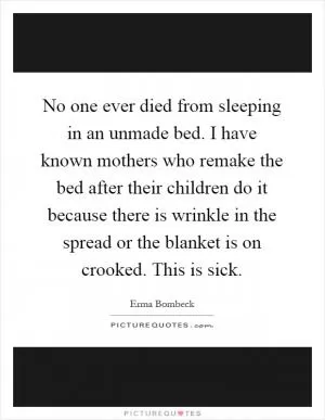 No one ever died from sleeping in an unmade bed. I have known mothers who remake the bed after their children do it because there is wrinkle in the spread or the blanket is on crooked. This is sick Picture Quote #1
