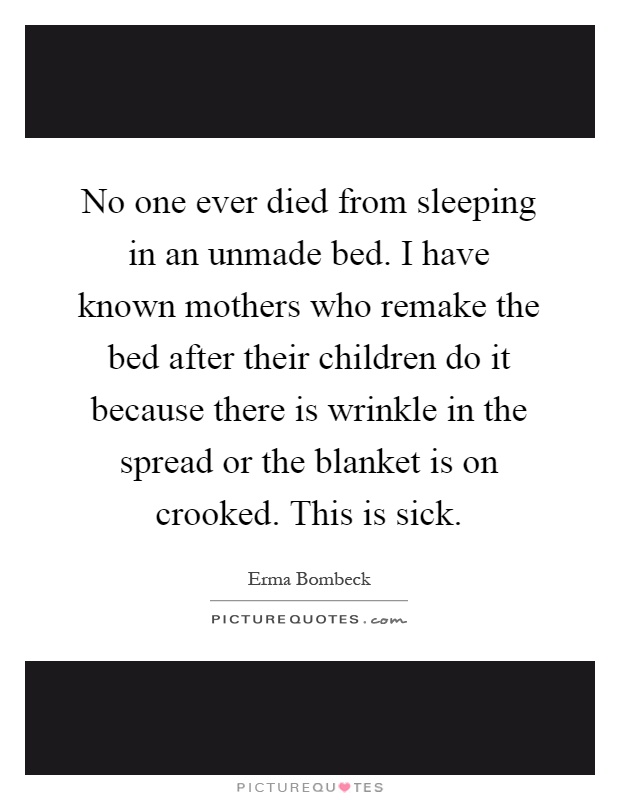 No one ever died from sleeping in an unmade bed. I have known mothers who remake the bed after their children do it because there is wrinkle in the spread or the blanket is on crooked. This is sick Picture Quote #1