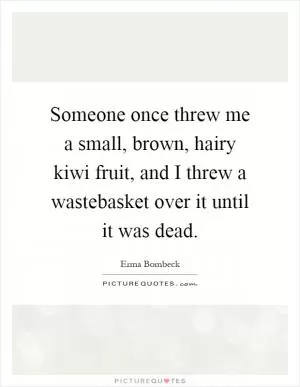 Someone once threw me a small, brown, hairy kiwi fruit, and I threw a wastebasket over it until it was dead Picture Quote #1