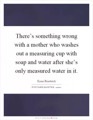 There’s something wrong with a mother who washes out a measuring cup with soap and water after she’s only measured water in it Picture Quote #1
