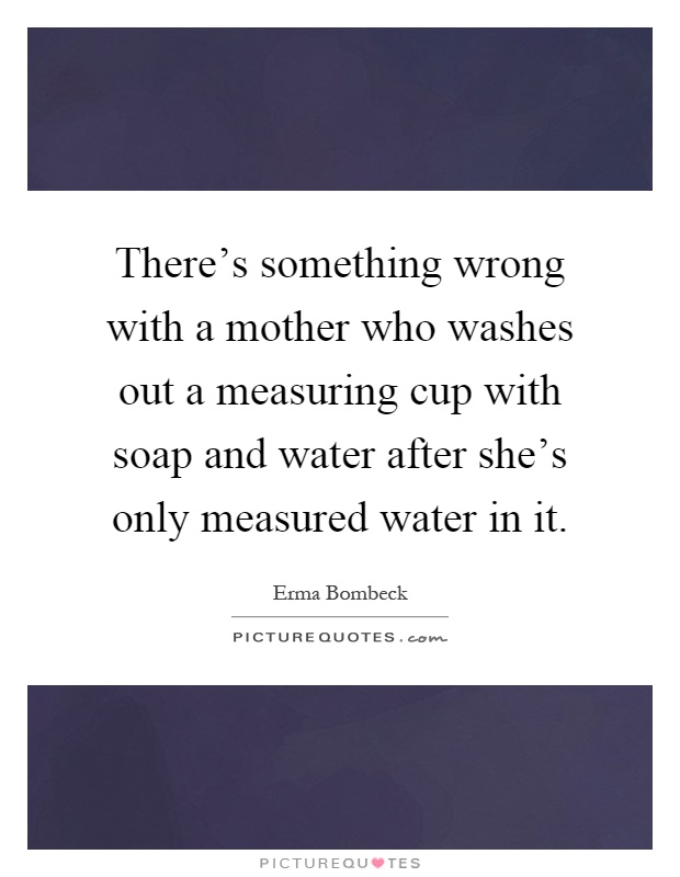 There's something wrong with a mother who washes out a measuring cup with soap and water after she's only measured water in it Picture Quote #1