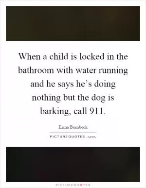 When a child is locked in the bathroom with water running and he says he’s doing nothing but the dog is barking, call 911 Picture Quote #1