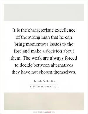 It is the characteristic excellence of the strong man that he can bring momentous issues to the fore and make a decision about them. The weak are always forced to decide between alternatives they have not chosen themselves Picture Quote #1