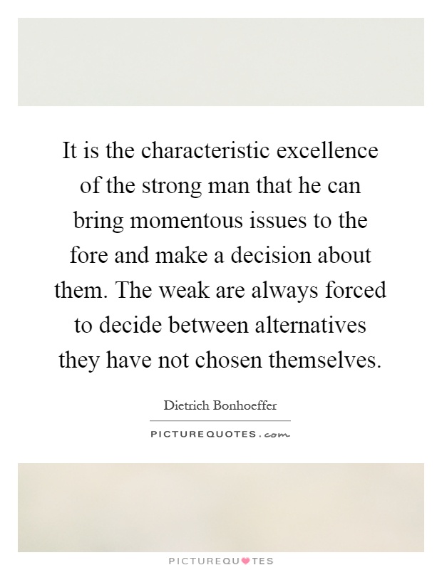 It is the characteristic excellence of the strong man that he can bring momentous issues to the fore and make a decision about them. The weak are always forced to decide between alternatives they have not chosen themselves Picture Quote #1