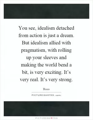 You see, idealism detached from action is just a dream. But idealism allied with pragmatism, with rolling up your sleeves and making the world bend a bit, is very exciting. It’s very real. It’s very strong Picture Quote #1
