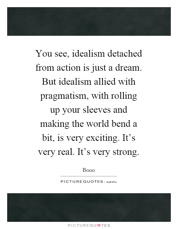 You see, idealism detached from action is just a dream. But idealism allied with pragmatism, with rolling up your sleeves and making the world bend a bit, is very exciting. It's very real. It's very strong Picture Quote #1