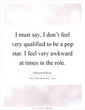 I must say, I don’t feel very qualified to be a pop star. I feel very awkward at times in the role Picture Quote #1