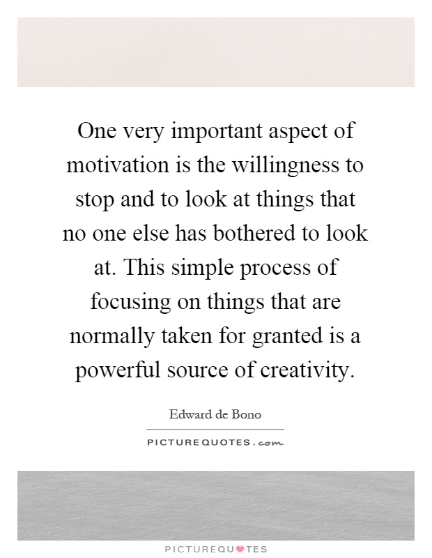 One very important aspect of motivation is the willingness to stop and to look at things that no one else has bothered to look at. This simple process of focusing on things that are normally taken for granted is a powerful source of creativity Picture Quote #1