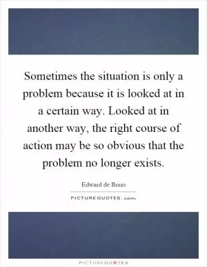 Sometimes the situation is only a problem because it is looked at in a certain way. Looked at in another way, the right course of action may be so obvious that the problem no longer exists Picture Quote #1