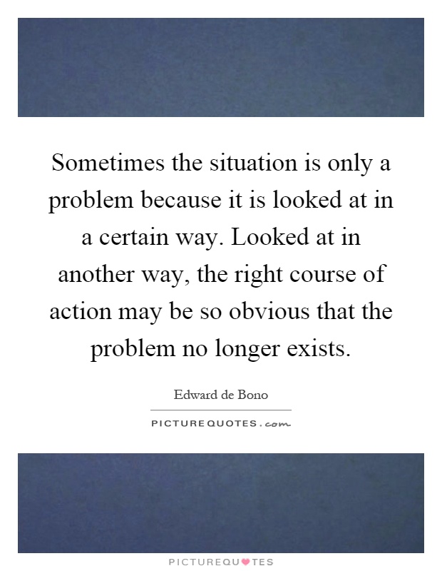 Sometimes the situation is only a problem because it is looked at in a certain way. Looked at in another way, the right course of action may be so obvious that the problem no longer exists Picture Quote #1