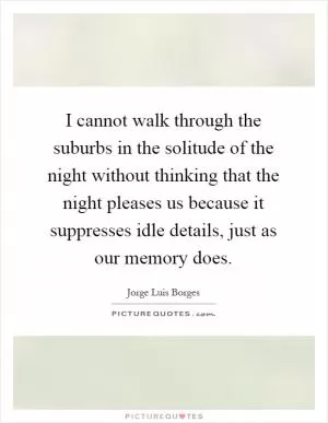I cannot walk through the suburbs in the solitude of the night without thinking that the night pleases us because it suppresses idle details, just as our memory does Picture Quote #1