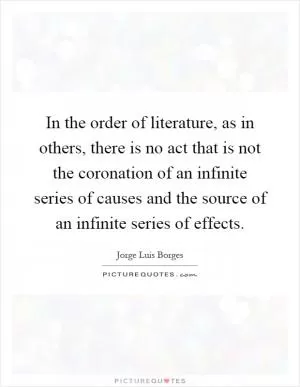 In the order of literature, as in others, there is no act that is not the coronation of an infinite series of causes and the source of an infinite series of effects Picture Quote #1