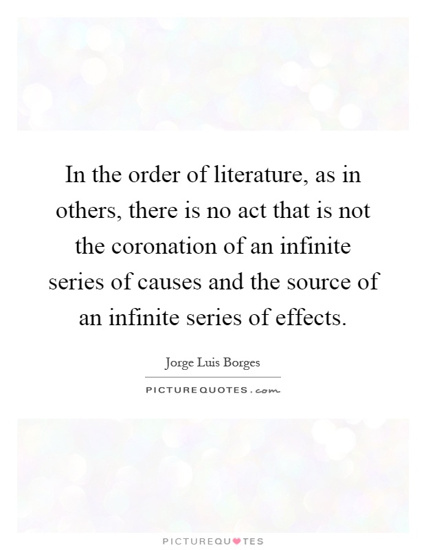 In the order of literature, as in others, there is no act that is not the coronation of an infinite series of causes and the source of an infinite series of effects Picture Quote #1