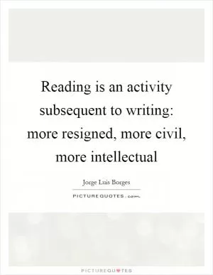 Reading is an activity subsequent to writing: more resigned, more civil, more intellectual Picture Quote #1