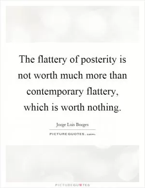 The flattery of posterity is not worth much more than contemporary flattery, which is worth nothing Picture Quote #1