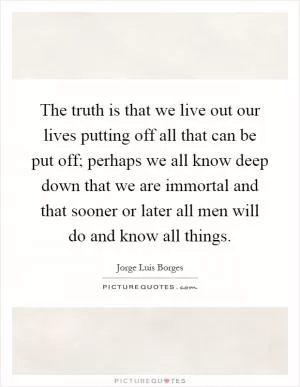 The truth is that we live out our lives putting off all that can be put off; perhaps we all know deep down that we are immortal and that sooner or later all men will do and know all things Picture Quote #1