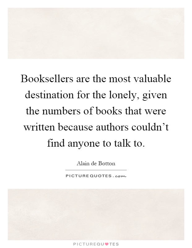 Booksellers are the most valuable destination for the lonely, given the numbers of books that were written because authors couldn't find anyone to talk to Picture Quote #1