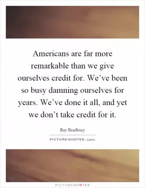 Americans are far more remarkable than we give ourselves credit for. We’ve been so busy damning ourselves for years. We’ve done it all, and yet we don’t take credit for it Picture Quote #1