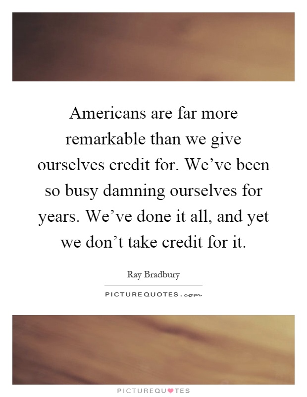 Americans are far more remarkable than we give ourselves credit for. We've been so busy damning ourselves for years. We've done it all, and yet we don't take credit for it Picture Quote #1