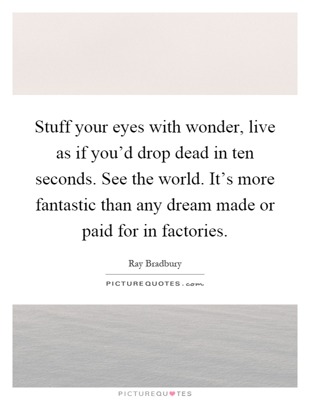 Stuff your eyes with wonder, live as if you'd drop dead in ten seconds. See the world. It's more fantastic than any dream made or paid for in factories Picture Quote #1