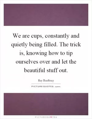 We are cups, constantly and quietly being filled. The trick is, knowing how to tip ourselves over and let the beautiful stuff out Picture Quote #1