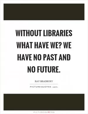 Without libraries what have we? We have no past and no future Picture Quote #1
