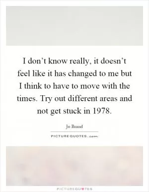 I don’t know really, it doesn’t feel like it has changed to me but I think to have to move with the times. Try out different areas and not get stuck in 1978 Picture Quote #1