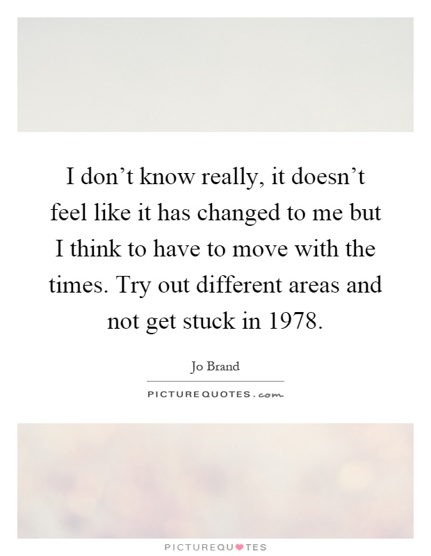 I don't know really, it doesn't feel like it has changed to me but I think to have to move with the times. Try out different areas and not get stuck in 1978 Picture Quote #1