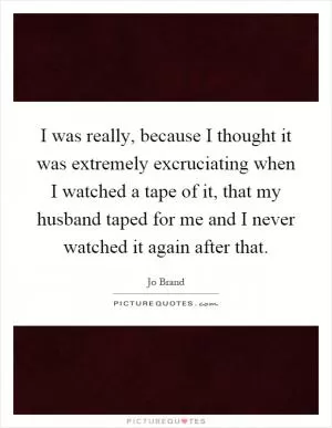 I was really, because I thought it was extremely excruciating when I watched a tape of it, that my husband taped for me and I never watched it again after that Picture Quote #1