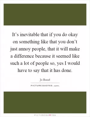 It’s inevitable that if you do okay on something like that you don’t just annoy people, that it will make a difference because it seemed like such a lot of people so, yes I would have to say that it has done Picture Quote #1