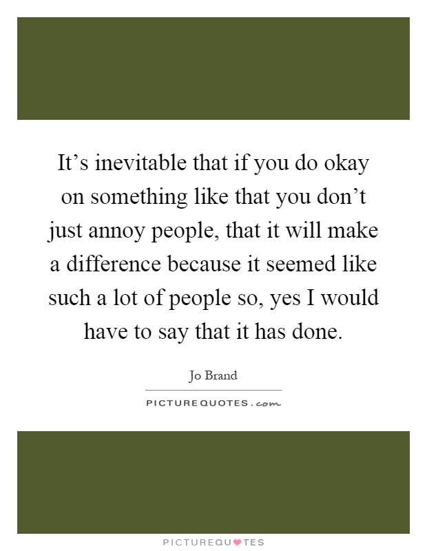 It's inevitable that if you do okay on something like that you don't just annoy people, that it will make a difference because it seemed like such a lot of people so, yes I would have to say that it has done Picture Quote #1