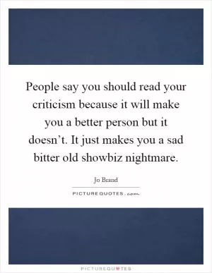 People say you should read your criticism because it will make you a better person but it doesn’t. It just makes you a sad bitter old showbiz nightmare Picture Quote #1