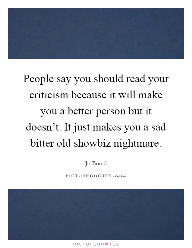 People say you should read your criticism because it will make you a better person but it doesn't. It just makes you a sad bitter old showbiz nightmare Picture Quote #1