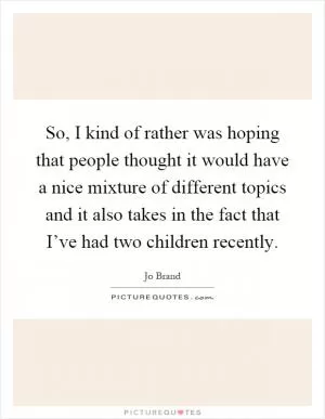 So, I kind of rather was hoping that people thought it would have a nice mixture of different topics and it also takes in the fact that I’ve had two children recently Picture Quote #1